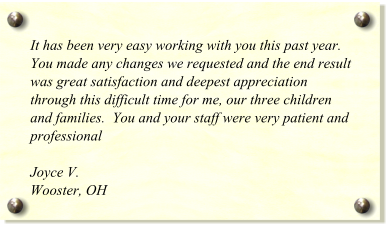 It has been very easy working with you this past year.  You made any changes we requested and the end result was great satisfaction and deepest appreciation through this difficult time for me, our three children and families.  You and your staff were very patient and professional  Joyce V. Wooster, OH
