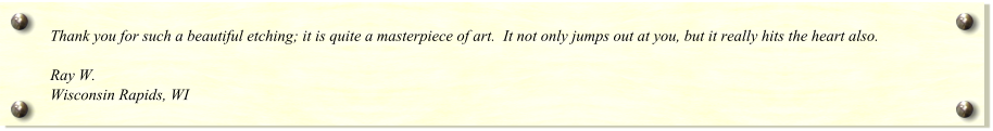 Thank you for such a beautiful etching; it is quite a masterpiece of art.  It not only jumps out at you, but it really hits the heart also.  Ray W. Wisconsin Rapids, WI