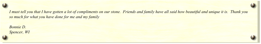 I must tell you that I have gotten a lot of compliments on our stone.  Friends and family have all said how beautiful and unique it is.  Thank you so much for what you have done for me and my family  Bonnie D. Spencer, WI